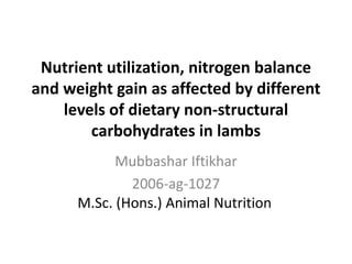 Nutrient utilization, nitrogen balance
and weight gain as affected by different
levels of dietary non-structural
carbohydrates in lambs
Mubbashar Iftikhar
2006-ag-1027
M.Sc. (Hons.) Animal Nutrition
 