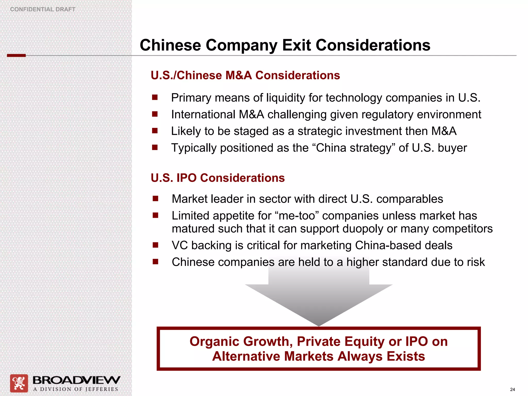 Chinese Company Exit Considerations Primary means of liquidity for technology companies in U.S. International M&A challenging given regulatory environment  Likely to be staged as a strategic investment then M&A Typically positioned as the “China strategy” of U.S. buyer Organic Growth, Private Equity or IPO on Alternative Markets Always Exists U.S./Chinese M&A Considerations U.S. IPO Considerations Market leader in sector with direct U.S. comparables Limited appetite for “me-too” companies unless market has matured such that it can support duopoly or many competitors VC backing is critical for marketing China-based deals Chinese companies are held to a higher standard due to risk 