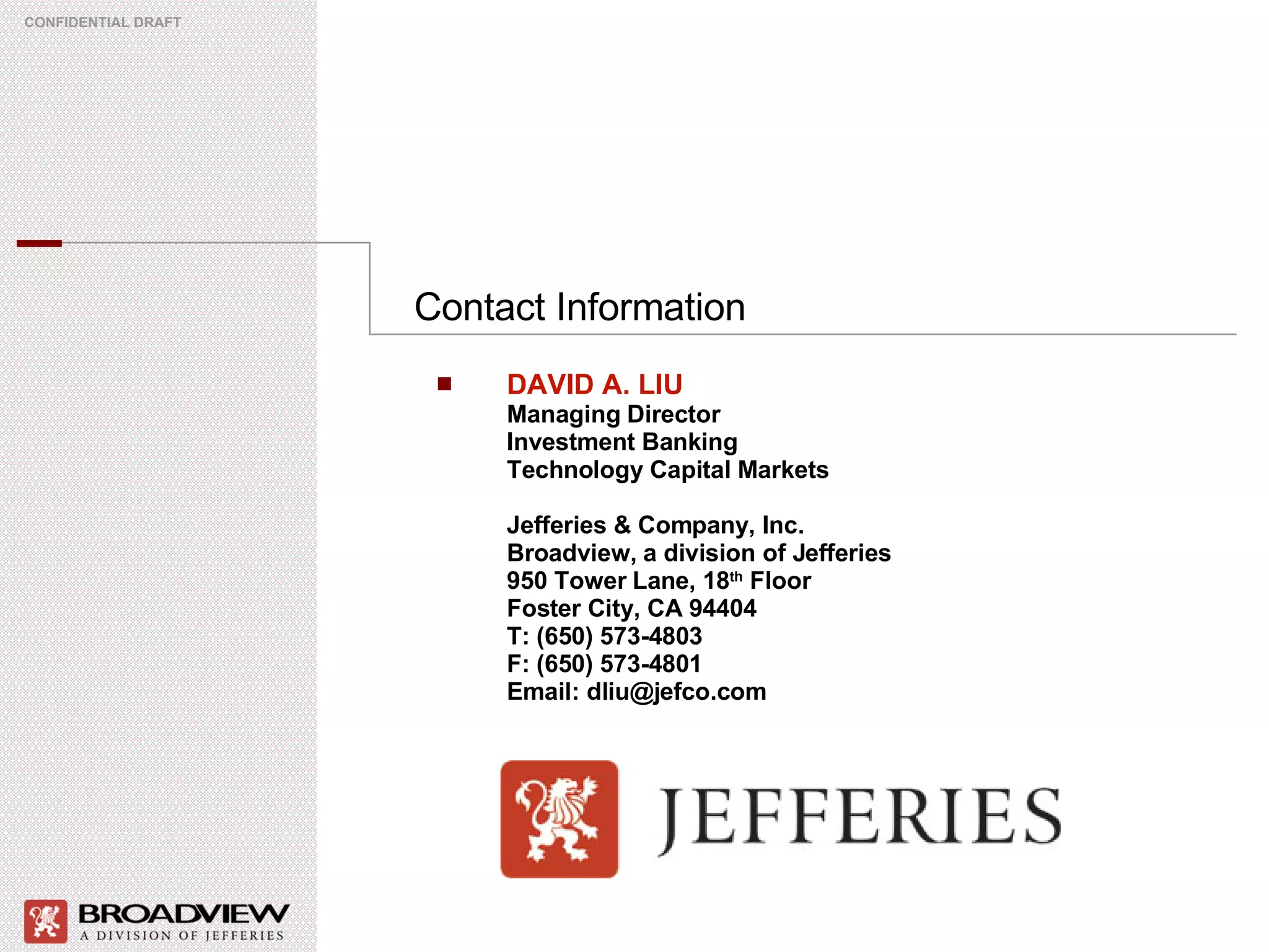 Contact Information CONFIDENTIAL DRAFT DAVID A. LIU Managing Director Investment Banking Technology Capital Markets Jefferies & Company, Inc. Broadview, a division of Jefferies  950 Tower Lane, 18 th  Floor Foster City, CA 94404 T: (650) 573-4803 F: (650) 573-4801 Email: dliu@jefco.com 