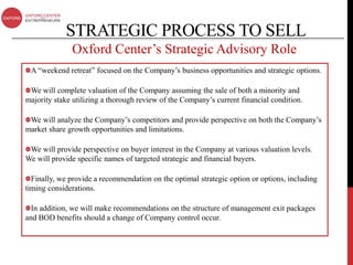 STRATEGIC PROCESS TO SELL
              Oxford Center’s Strategic Advisory Role
 A “weekend retreat” focused on the Company’s business opportunities and strategic options.

 We will complete valuation of the Company assuming the sale of both a minority and
majority stake utilizing a thorough review of the Company’s current financial condition.

 We will analyze the Company’s competitors and provide perspective on both the Company’s
market share growth opportunities and limitations.

 We will provide perspective on buyer interest in the Company at various valuation levels.
We will provide specific names of targeted strategic and financial buyers.

  Finally, we provide a recommendation on the optimal strategic option or options, including
timing considerations.

  In addition, we will make recommendations on the structure of management exit packages
and BOD benefits should a change of Company control occur.
 