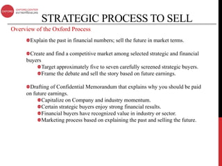 STRATEGIC PROCESS TO SELL
Overview of the Oxford Process
       Explain the past in financial numbers; sell the future in market terms.

      Create and find a competitive market among selected strategic and financial
     buyers
            Target approximately five to seven carefully screened strategic buyers.
            Frame the debate and sell the story based on future earnings.

      Drafting of Confidential Memorandum that explains why you should be paid
     on future earnings.
            Capitalize on Company and industry momentum.
            Certain strategic buyers enjoy strong financial results.
            Financial buyers have recognized value in industry or sector.
            Marketing process based on explaining the past and selling the future.
 