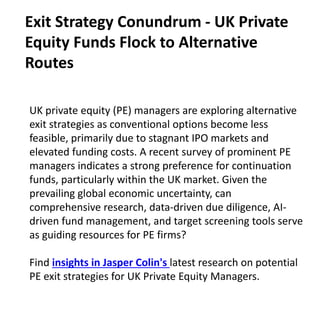 UK private equity (PE) managers are exploring alternative
exit strategies as conventional options become less
feasible, primarily due to stagnant IPO markets and
elevated funding costs. A recent survey of prominent PE
managers indicates a strong preference for continuation
funds, particularly within the UK market. Given the
prevailing global economic uncertainty, can
comprehensive research, data-driven due diligence, AI-
driven fund management, and target screening tools serve
as guiding resources for PE firms?
Find insights in Jasper Colin's latest research on potential
PE exit strategies for UK Private Equity Managers.
Exit Strategy Conundrum - UK Private
Equity Funds Flock to Alternative
Routes
 