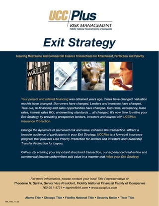 Exit Strategy
         Insuring Mezzanine and Commercial Finance Transactions for Attachment, Perfection and Priority




               Your project and related financing was obtained years ago. Times have changed. Valuation
               models have changed. Borrowers have changed. Lenders and investors have changed.
               Take-out, re-financing and sales opportunities have changed. Cap rates, occupancy, lease
               rates, interest rates ROI, underwriting standards ... all changed. It’s now time to refine your
               Exit Strategy by providing prospective lenders, investors and buyers with UCCPlus
               Insurance Protection.

               Change the dynamics of perceived risk and value. Enhance the transaction. Attract a
               broader audience of participants in your Exit Strategy. UCCPlus is a low-cost insurance
               program that provides Lien Priority Protection for lenders and investors and Ownership
               Transfer Protection for buyers.

               Call us. By entering your important structured transaction, our experienced real estate and
               commercial finance underwriters add value in a manner that helps your Exit Strategy.




                 For more information, please contact your local Title Representative or
       Theodore H. Sprink, Senior Vice President, Fidelity National Financial Family of Companies
                         760-931-4731 • tsprink@fnf.com • www.uccplus.com


                  Alamo Title • Chicago Title • Fidelity National Title • Security Union • Ticor Title
RM_TRO_11_08
 
