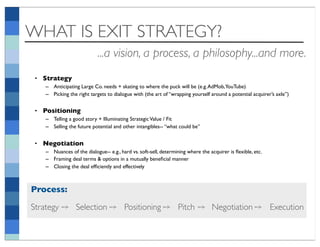WHAT IS EXIT STRATEGY?
                            ...a vision, a process, a philosophy...and more.
 • Strategy
    – Anticipating Large Co. needs + skating to where the puck will be (e.g. AdMob,YouTube)
    – Picking the right targets to dialogue with (the art of “wrapping yourself around a potential acquirer’s axle”)


 • Positioning
    – Telling a good story + Illuminating Strategic Value / Fit
    – Selling the future potential and other intangibles-- “what could be”


 • Negotiation
    – Nuances of the dialogue-- e.g., hard vs. soft-sell, determining where the acquirer is ﬂexible, etc.
    – Framing deal terms & options in a mutually beneﬁcial manner
    – Closing the deal efﬁciently and effectively



Process:
Strategy ➙ Selection ➙ Positioning ➙ Pitch ➙ Negotiation ➙ Execution
 