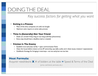 DOING THE DEAL
                        Key success factors for getting what you want
 • Exiting is a Process
    – Most of the time, companies are sold, not bought
    – Optimum exits require an active sales process


 • Time Is (Generally) Not Your Friend
    – Deals can unravel if they drag on too long (cold feet phenomena)
    – Every step should have a deadline (real or created)


 • Friction Is The Enemy
    – Establish trust early (but verify) + open communication ﬂows
    – Clean the house before visitors arrive (IP ownership, cap table, audits, term sheet issues, investors’ expectations)
    – Goldilocks Strategy for bringing in attorneys-- not too early, but not too late



Heat Formula:
Acquirer need/desire X # of bidders at the table = Speed & Terms of the Deal
                                           (price, cash/stock, earnouts, etc.)
 