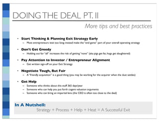 DOING THE DEAL PT. II
                                                              More tips and best practices
 • Start Thinking & Planning Exit Strategy Early
    – Most entrepreneurs wait too long; instead make the “end game” part of your overall operating strategy

 • Don’t Get Greedy
    – Holding out for “all” increases the risk of getting “none” (aka pigs get fat, hogs get slaughtered)

 • Pay Attention to Investor / Entrepreneur Alignment
    – Get written sign-off on your Exit Strategy

 • Negotiate Tough, But Fair
    – A “friendly acquisition” is a good thing (you may be working for the acquirer when the dust settles)

 • Get Help
    – Someone who thinks about this stuff 365 days/year
    – Someone who can help you put forth cogent valuation arguments
    – Someone who can bring an impartial lens (the CEO is often too close to the deal)



In A Nutshell:
         Strategy + Process + Help + Heat = A Successful Exit
 