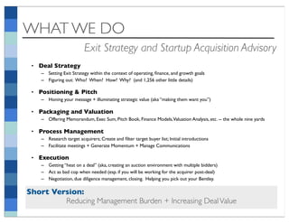 WHAT WE DO
                          Exit Strategy and Startup Acquisition Advisory
 • Deal Strategy
    – Setting Exit Strategy within the context of operating, ﬁnance, and growth goals
    – Figuring out: Who? When? How? Why? (and 1,256 other little details)

 • Positioning & Pitch
    – Honing your message + illuminating strategic value (aka “making them want you”)

 • Packaging and Valuation
    – Offering Memorandum, Exec Sum, Pitch Book, Finance Models,Valuation Analysis, etc. -- the whole nine yards

 • Process Management
    – Research target acquirers; Create and ﬁlter target buyer list; Initial introductions
    – Facilitate meetings + Generate Momentum + Manage Communications

 • Execution
    – Getting “heat on a deal” (aka, creating an auction environment with multiple bidders)
    – Act as bad cop when needed (esp. if you will be working for the acquirer post-deal)
    – Negotiation, due diligence management, closing. Helping you pick out your Bentley.

Short Version:
         Reducing Management Burden + Increasing Deal Value
 