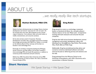 ABOUT US
                                                         ...we really, really like tech startups.
                   Nathan Beckord, MBA CFA!                                            Greg Robin!


  Nathan has been advising startups on strategy, ﬁnance, business    Greg started his career as a technology, investment
  development and venture / exit issues for over ten years. He       banker at Hambrecht & Quist. As a versatile software
  has worked with more than 100 companies across a broad             industry veteran, he has over ﬁfteen years of experience
  range of industries-- from software, SaaS, and social media, to    working with both enterprise and consumer-focused
  mobile, entertainment, and consumer products. !                    companies. !
  He has also served in interim Corporate / Business                 Greg has also held various business development, partner
  Development and CFO roles, and helped several ﬁrms develop
                                                                     management and product development roles at the
  key strategic partnerships with F500 ﬁrms. Nathan is currently
                                                                     following ﬁrms: Excite@Home, Gap Online, Macromedia,
  on the Advisory Board of four startups and has been co-
  founder in two technology ﬁrms. !                                  Niku, Paciﬁc Bell and Wells Fargo.!

  Previously, he worked in investment banking for JP Morgan,         Additionally, Greg has provided partnership advice and
  Access Ventures, and Piper Jaffrey. He has been involved in        counsel to numerous web-based software and online
  three technology IPOs and nearly 40 acquisitions, in addition to   ventures focused on delivering services and solutions over
  numerous private investments and joint ventures. !                 the web.!

  Nathan has a BSC from Santa Clara University and an MBA            Greg graduated from the Wharton School at the
  from the University of Texas at Austin. He is also a Chartered     University of Pennsylvania, with a BS in Economics and a
  Financial Analyst (CFA).!                                          concentration in Decision Sciences.!


Short Version:
                                   We Speak Startup + We Speak Deal
 