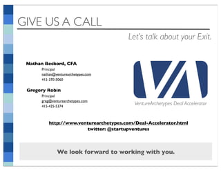 GIVE US A CALL
                                        Let’s talk about your Exit.

 Nathan Beckord, CFA
      Principal
      nathan@venturearchetypes.com
      415-370-5060

 Gregory Robin
      Principal
      greg@venturearchetypes.com
      415-425-5374
                                           VentureArchetypes Deal Accelerator


          http://www.venturearchetypes.com/Deal-Accelerator.html
                         twitter: @startupventures




              We look forward to working with you.
 