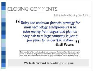 CLOSING COMMENTS
                                                        Let’s talk about your Exit.


  “   Today, the optimum ﬁnancial strategy for
         most technology entrepreneurs is to
        raise money from angels and plan an
       early exit to a large company in just a
           few years for under $30 million.
                               -Basil Peters                                             ”
   (Basil is author of the book Early Exits and we consider him one of the deﬁnitive thought
   leaders on the topic. A signiﬁcant portion of this deck was directly inﬂuenced or inspired by
   Basil’s work. You can learn more about him by going to BasilPeters.com or AngelBlog.net. )



         We look forward to working with you.
 