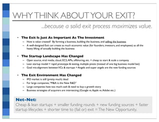 WHY THINK ABOUT YOUR EXIT?
                     ...because a solid exit process maximizes value.
• The Exit Is Just As Important As The Investment
    – How is value created? By forming a business, building the business, and selling the business
    – A well-designed Exit can create as much economic value (for founders, investors, and employees) as all the
      heavy lifting of actually building the business

• The Startup Landscape Has Changed
    – Open source, viral media, cloud, EC2, APIs, offshoring, etc. = cheap to start & scale a company
    – Lean startup model = rapid prototype & testing, multiple pivots (instead of one big business model bet)
    – Goal mis-alignment between VCs & startups = Angels and super angels are the new funding sources

• The Exit Environment Has Changed
    –   IPO market is still (pretty much) dead
    –   For large companies, “M&A is the New R&D”
    –   Large companies have too much cash & need to buy a growth story
    –   Business strategies of acquirers are intersecting (Google vs. Apple vs. Adobe etc.)


Net-Net:
Cheap & lean startups + smaller funding rounds + new funding sources + faster
startup lifecycles + shorter time to (fail or) exit = The New Opportunity.
 