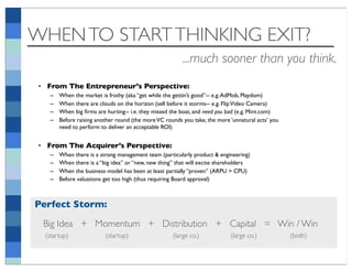 WHEN TO START THINKING EXIT?
                                                         ...much sooner than you think.
 • From The Entrepreneur’s Perspective:
    –   When the market is frothy (aka “get while the gettin’s good”-- e.g. AdMob, Playdom)
    –   When there are clouds on the horizon (sell before it storms-- e.g. Flip Video Camera)
    –   When big ﬁrms are hurting-- i.e. they missed the boat, and need you bad (e.g. Mint.com)
    –   Before raising another round (the more VC rounds you take, the more ‘unnatural acts’ you
        need to perform to deliver an acceptable ROI)


 • From The Acquirer’s Perspective:
    –   When there is a strong management team (particularly product & engineering)
    –   When there is a “big idea” or “new, new thing” that will excite shareholders
    –   When the business model has been at least partially “proven” (ARPU > CPU)
    –   Before valuations get too high (thus requiring Board approval)



Perfect Storm:
  Big Idea + Momentum + Distribution + Capital = Win / Win
  (startup)               (startup)                  (large co.)            (large co.)            (both)
 