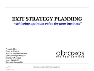 EXIT STRATEGY PLANNING
              “Achieving optimum value for your business”




Presented by:
Denis M. Brown
Abraxas Business Services
5279 Glenridge Drive NE
Atlanta, GA 30342
(404) 843-8618
dbrown@abraxas.biz

3/18/13                     ABRAXAS BUSINESS SERVICES       1
Copyright © 2012
 