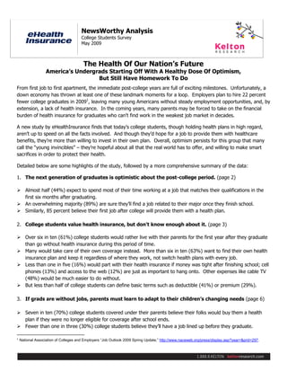 Page 1 of 14

                                       NewsWorthy Analysis
                                       College Students Survey
                                       May 2009



                                        The Health Of Our Nation’s Future
                   America’s Undergrads Starting Off With A Healthy Dose Of Optimism,
                                    But Still Have Homework To Do
From first job to first apartment, the immediate post-college years are full of exciting milestones. Unfortunately, a
down economy has thrown at least one of these landmark moments for a loop. Employers plan to hire 22 percent
fewer college graduates in 20091, leaving many young Americans without steady employment opportunities, and, by
extension, a lack of health insurance. In the coming years, many parents may be forced to take on the financial
burden of health insurance for graduates who can't find work in the weakest job market in decades.

A new study by eHealthInsurance finds that today’s college students, though holding health plans in high regard,
aren’t up to speed on all the facts involved. And though they’d hope for a job to provide them with healthcare
benefits, they’re more than willing to invest in their own plan. Overall, optimism persists for this group that many
call the “young invincibles” – they’re hopeful about all that the real world has to offer, and willing to make smart
sacrifices in order to protect their health.

Detailed below are some highlights of the study, followed by a more comprehensive summary of the data:

1. The next generation of graduates is optimistic about the post-college period. (page 2)

 Almost half (44%) expect to spend most of their time working at a job that matches their qualifications in the
  first six months after graduating.
 An overwhelming majority (89%) are sure they’ll find a job related to their major once they finish school.
 Similarly, 85 percent believe their first job after college will provide them with a health plan.

2. College students value health insurance, but don't know enough about it. (page 3)

 Over six in ten (61%) college students would rather live with their parents for the first year after they graduate
  than go without health insurance during this period of time.
 Many would take care of their own coverage instead. More than six in ten (63%) want to find their own health
  insurance plan and keep it regardless of where they work, not switch health plans with every job.
 Less than one in five (16%) would part with their health insurance if money was tight after finishing school; cell
  phones (13%) and access to the web (12%) are just as important to hang onto. Other expenses like cable TV
  (48%) would be much easier to do without.
 But less than half of college students can define basic terms such as deductible (41%) or premium (29%).

3. If grads are without jobs, parents must learn to adapt to their children’s changing needs (page 6)

 Seven in ten (70%) college students covered under their parents believe their folks would buy them a health
  plan if they were no longer eligible for coverage after school ends.
 Fewer than one in three (30%) college students believe they’ll have a job lined up before they graduate.

1
    National Association of Colleges and Employers “Job Outlook 2009 Spring Update,” http://www.naceweb.org/press/display.asp?year=&prid=297.
 