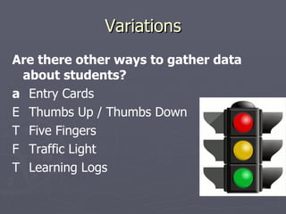 Variations Are there other ways to gather data about students?   Entry Cards   Thumbs Up / Thumbs Down   Five Fingers   Traffic Light   Learning Logs 