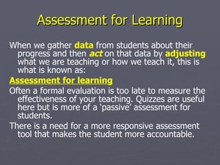 Assessment for Learning When we gather  data   from students about their progress and then  act  on that data by  adjusting   what we are teaching or how we teach it, this is what is known as: Assessment for learning   Often a formal evaluation is too late to measure the effectiveness of your teaching. Quizzes are useful here but is more of a ‘passive’ assessment for students.  There is a need for a more responsive assessment tool that makes the student more accountable. 