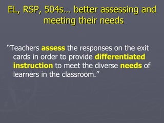 EL, RSP, 504s… better assessing and  meeting their needs “ Teachers  assess   the responses on the exit cards in order to provide  differentiated instruction   to meet the diverse  needs   of learners in the classroom.” 