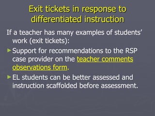 Exit tickets in response to differentiated instruction If a teacher has many examples of students’ work (exit tickets):  Support for recommendations to the RSP case provider on the  teacher comments observations form . EL students can be better assessed and instruction scaffolded before assessment. 