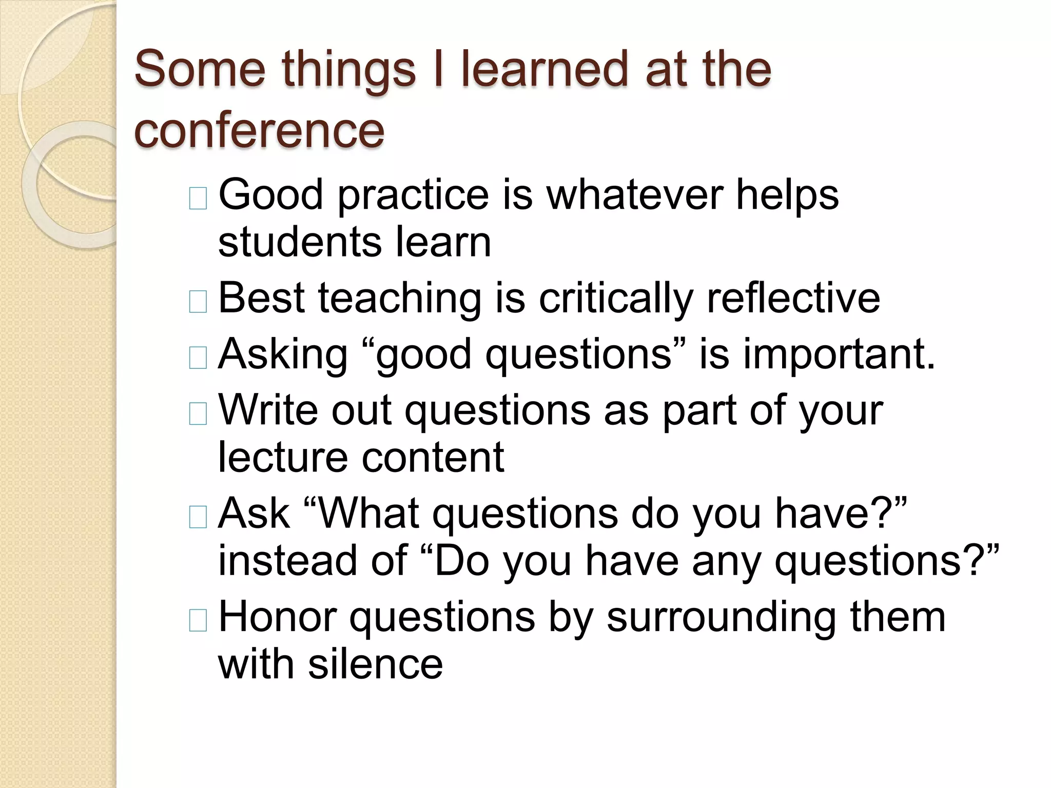 Some things I learned at the 
conference 
Good practice is whatever helps 
students learn 
Best teaching is critically reflective 
Asking “good questions” is important. 
Write out questions as part of your 
lecture content 
Ask “What questions do you have?” 
instead of “Do you have any questions?” 
Honor questions by surrounding them 
with silence 
 