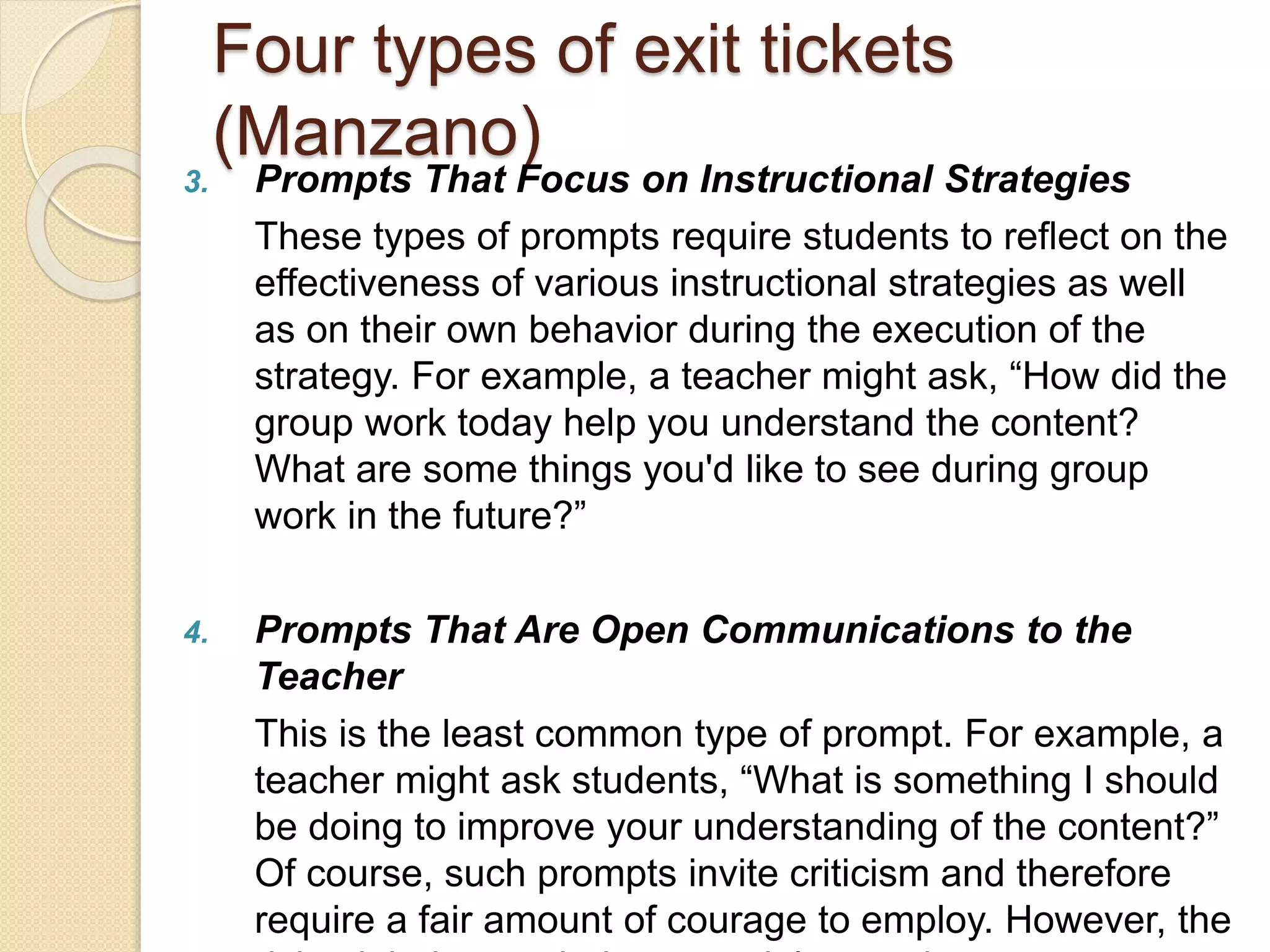 Four types of exit tickets 
(Manzano) 
3. Prompts That Focus on Instructional Strategies 
These types of prompts require students to reflect on the 
effectiveness of various instructional strategies as well 
as on their own behavior during the execution of the 
strategy. For example, a teacher might ask, “How did the 
group work today help you understand the content? 
What are some things you'd like to see during group 
work in the future?” 
4. Prompts That Are Open Communications to the 
Teacher 
This is the least common type of prompt. For example, a 
teacher might ask students, “What is something I should 
be doing to improve your understanding of the content?” 
Of course, such prompts invite criticism and therefore 
require a fair amount of courage to employ. However, the 
risk might be worth the potential rewards. 
 