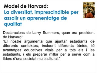 Model de Harvard:
La diversitat, imprescindible per
assolir un aprenentatge de
qualitat
Declaracions de Larry Summers, quan era president
de Harvard:
“El nostre argumenta que ajuntar estudiants de
diferents contextos, incloent diferents ètnies, té
avantatges educatives vitals per a tots els i les
estudiants, i els preparar millor per a servir com a
líders d’una societat multicultural.”
 