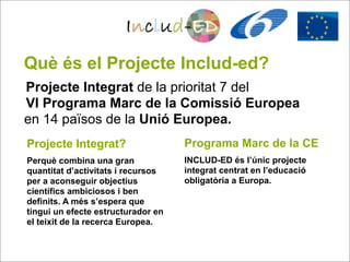 Què és el Projecte Includ-ed?
Projecte Integrat de la prioritat 7 del
VI Programa Marc de la Comissió Europea
en 14 països de la Unió Europea.
Projecte Integrat?                  Programa Marc de la CE
Perquè combina una gran             INCLUD-ED és l’únic projecte
quantitat d’activitats i recursos   integrat centrat en l’educació
per a aconseguir objectius          obligatòria a Europa.
científics ambiciosos i ben
definits. A més s’espera que
tingui un efecte estructurador en
el teixit de la recerca Europea.
 