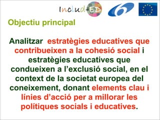 Objectiu principal

Analitzar estratègies educatives que
 contribueixen a la cohesió social i
     estratègies educatives que
condueixen a l’exclusió social, en el
 context de la societat europea del
coneixement, donant elements clau i
  línies d’acció per a millorar les
  polítiques socials i educatives.
 