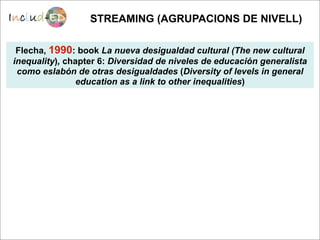 STREAMING (AGRUPACIONS DE NIVELL)

 Flecha, 1990: book La nueva desigualdad cultural (The new cultural
inequality), chapter 6: Diversidad de niveles de educación generalista
 como eslabón de otras desigualdades (Diversity of levels in general
                education as a link to other inequalities)
 