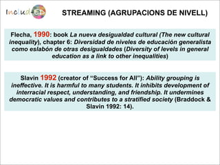 STREAMING (AGRUPACIONS DE NIVELL)

 Flecha, 1990: book La nueva desigualdad cultural (The new cultural
inequality), chapter 6: Diversidad de niveles de educación generalista
 como eslabón de otras desigualdades (Diversity of levels in general
                education as a link to other inequalities)


     Slavin 1992 (creator of “Success for All”): Ability grouping is
 ineffective. It is harmful to many students. It inhibits development of
   interracial respect, understanding, and friendship. It undermines
democratic values and contributes to a stratified society (Braddock &
                              Slavin 1992: 14).
 