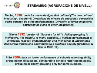 STREAMING (AGRUPACIONS DE NIVELL)

 Flecha, 1990: book La nueva desigualdad cultural (The new cultural
inequality), chapter 6: Diversidad de niveles de educación generalista
 como eslabón de otras desigualdades (Diversity of levels in general
                education as a link to other inequalities)


     Slavin 1992 (creator of “Success for All”): Ability grouping is
 ineffective. It is harmful to many students. It inhibits development of
   interracial respect, understanding, and friendship. It undermines
democratic values and contributes to a stratified society (Braddock &
                              Slavin 1992: 14).


 PISA 2006: data on lower performance of schools reporting ability
 grouping for all subjects, compared to schools reporting no ability
       grouping or ability grouping only for some subjects.
 