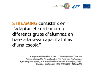 STREAMING consisteix en
  “adaptar el currículum a
  diferents grups d’alumnat en
  base a la seva capacitat dins
  d’una escola”.

                European Commission. (2006). Communication from the
            Commission to the Council and to the European Parliament.
     Efficiency and equity in European education and training systems.
                      Brussels, September 2006. COM(2006) 481. (p.19)
 