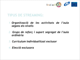 TIPUS DE STREAMING:

1. Organització de les activitats de l’aula
   segons els nivells

2. Grups de reforç i suport segregat de l’aula
  ordinària

3. Currículum individualitzat exclusor

4. Elecció exclusora
 