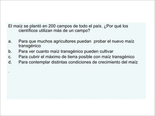 El maíz se plantó en 200 campos de todo el país. ¿Por qué los
     científicos utilizan más de un campo?

a.   Para que muchos agricultores puedan probar el nuevo maíz
     transgénico
b.   Para ver cuanto maíz transgénico pueden cultivar
c.   Para cubrir el máximo de tierra posible con maíz transgénico
d.   Para contemplar distintas condiciones de crecimiento del maíz

.
 