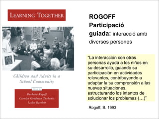 ROGOFF
Participació
guiada: interacció amb
diverses persones

“La interacción con otras
personas ayuda a los niños en
su desarrollo, guiando su
participación en actividades
relevantes, contribuyendo a
adaptar la su comprensión a las
nuevas situaciones,
estructurando los intentos de
solucionar los problemas (…)”

Rogoff, B. 1993
 