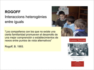 ROGOFF
Interaccions heterogènies
entre iguals

“Los compañeros con los que no existe una
cierta familiaridad promueven el desarrollo de
una mejor comprensión o establecimientos de
nexos entre puntos de vista alternativos”

Rogoff, B. 1993.
 