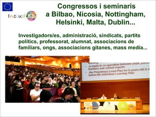 Congressos i seminaris
          a Bilbao, Nicosia, Nottingham,
             Helsinki, Malta, Dublin...
Investigadors/es, administració, sindicats, partits
polítics, professorat, alumnat, associacions de
familiars, ongs, associacions gitanes, mass media...
 