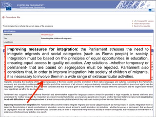 Improving measures for integration: the Parliament stresses the need to
integrate migrants and social categories (such as Roma people) in society.
Integration must be based on the principles of equal opportunities in education,
ensuring equal access to quality education. Any solutions –whether temporary or
permanent- that are based on segregation must be rejected. Parliament also
considers that, in order to improve integration into society of children of migrants,
it is necessary to involve them in a wide range of extracurricular activities.
 