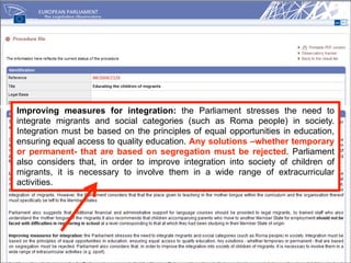 Improving measures for integration: the Parliament stresses the need to
integrate migrants and social categories (such as Roma people) in society.
Integration must be based on the principles of equal opportunities in education,
ensuring equal access to quality education. Any solutions –whether temporary
or permanent- that are based on segregation must be rejected. Parliament
also considers that, in order to improve integration into society of children of
migrants, it is necessary to involve them in a wide range of extracurricular
activities.
 