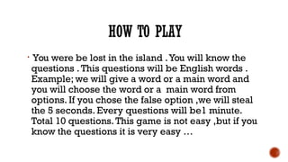 HOW TO PLAY

You were be lost in the island .You will know the
questions .This questions will be English words .
Example;...