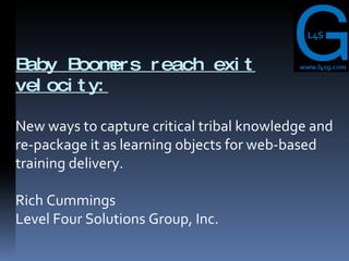 Baby Boomers reach exit velocity: New ways to capture critical tribal knowledge and re-package it as learning objects for web-based training delivery. Rich Cummings  Level Four Solutions Group, Inc. 