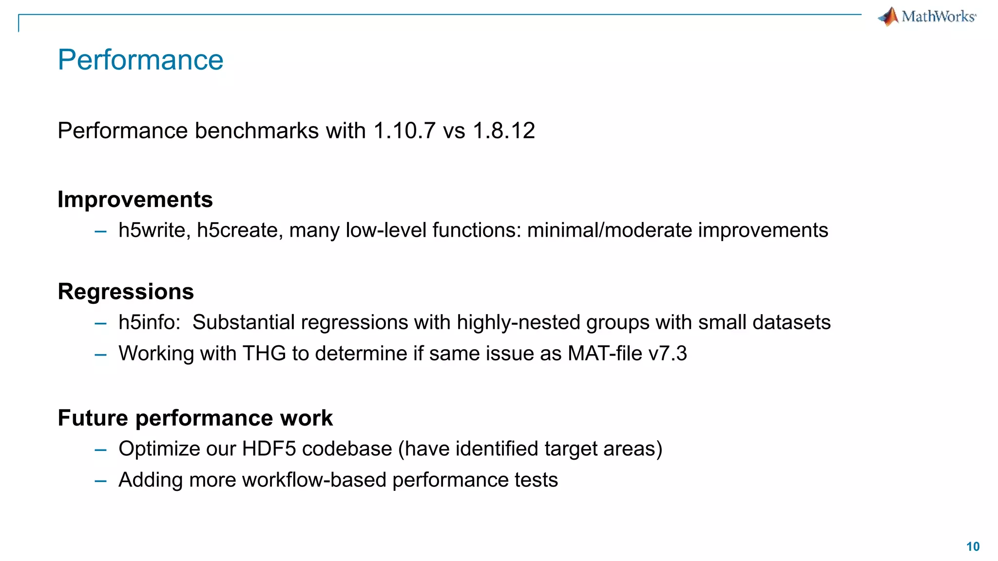 10
Performance
Performance benchmarks with 1.10.7 vs 1.8.12
Improvements
– h5write, h5create, many low-level functions: minimal/moderate improvements
Regressions
– h5info: Substantial regressions with highly-nested groups with small datasets
– Working with THG to determine if same issue as MAT-file v7.3
Future performance work
– Optimize our HDF5 codebase (have identified target areas)
– Adding more workflow-based performance tests
 