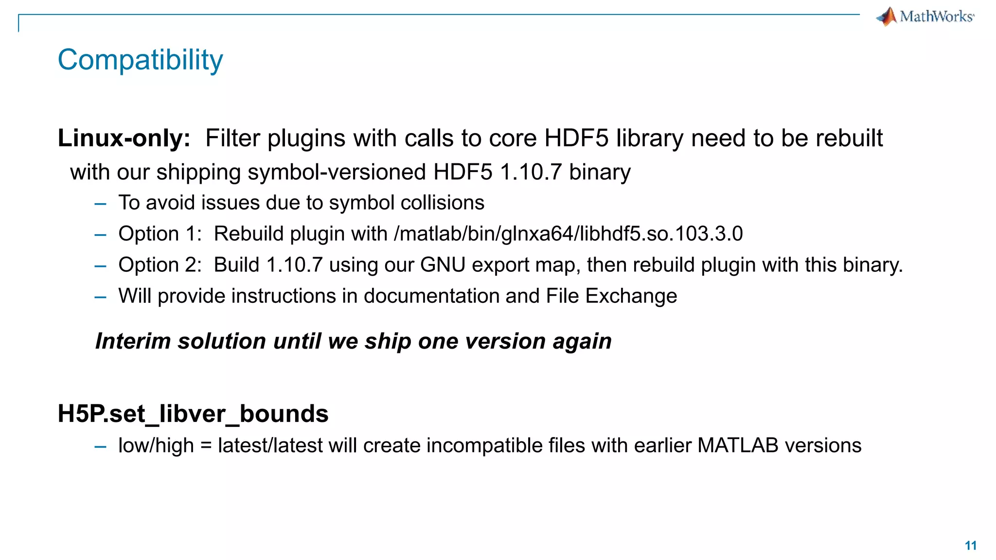 11
Compatibility
Linux-only: Filter plugins with calls to core HDF5 library need to be rebuilt
with our shipping symbol-versioned HDF5 1.10.7 binary
– To avoid issues due to symbol collisions
– Option 1: Rebuild plugin with /matlab/bin/glnxa64/libhdf5.so.103.3.0
– Option 2: Build 1.10.7 using our GNU export map, then rebuild plugin with this binary.
– Will provide instructions in documentation and File Exchange
Interim solution until we ship one version again
H5P.set_libver_bounds
– low/high = latest/latest will create incompatible files with earlier MATLAB versions
 