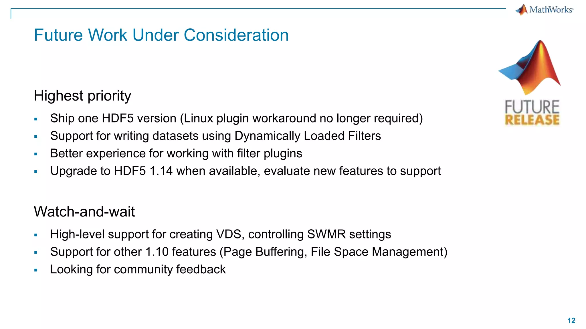12
Future Work Under Consideration
Highest priority
 Ship one HDF5 version (Linux plugin workaround no longer required)
 Support for writing datasets using Dynamically Loaded Filters
 Better experience for working with filter plugins
 Upgrade to HDF5 1.14 when available, evaluate new features to support
Watch-and-wait
 High-level support for creating VDS, controlling SWMR settings
 Support for other 1.10 features (Page Buffering, File Space Management)
 Looking for community feedback
 