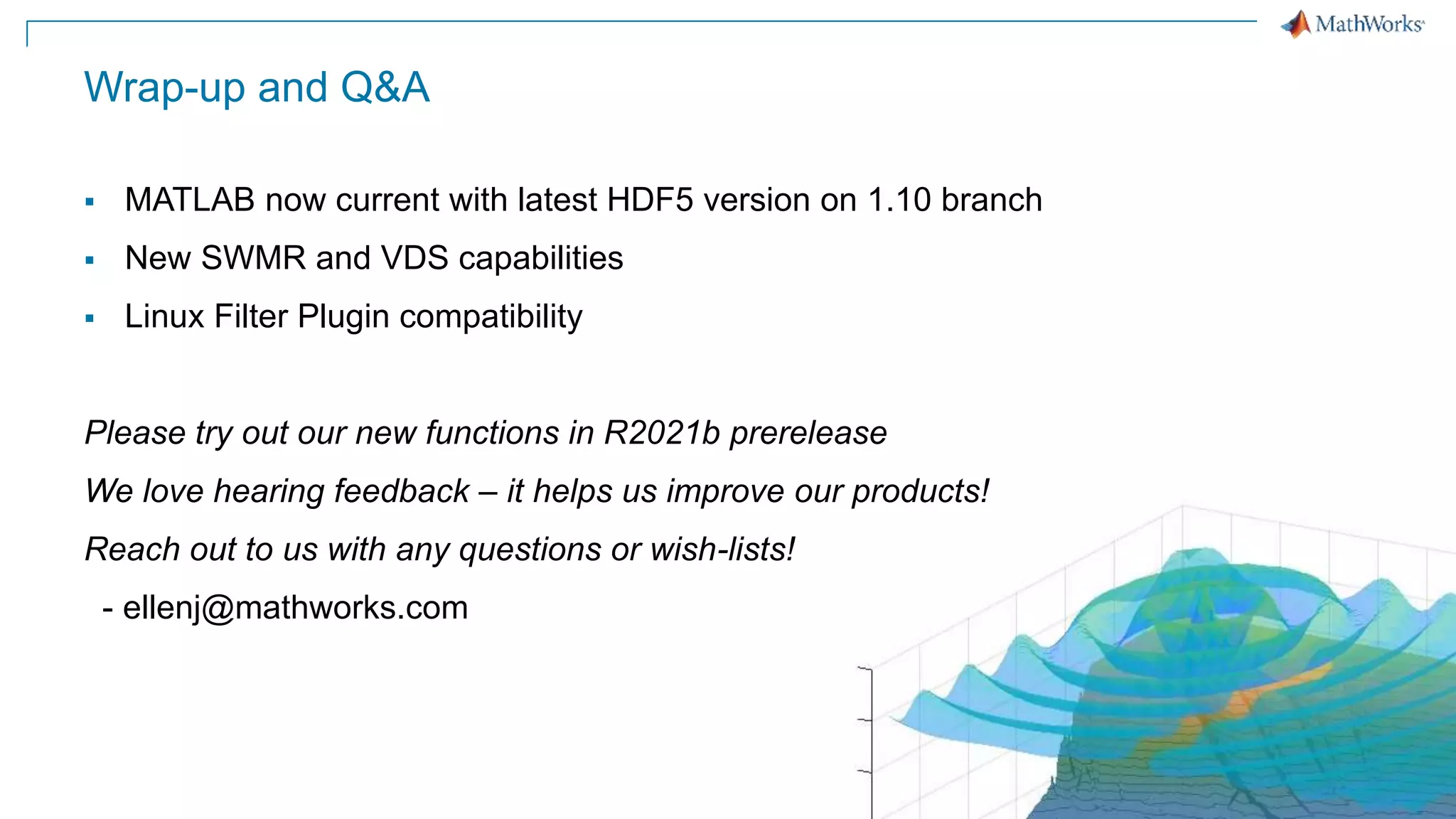 13
Wrap-up and Q&A
 MATLAB now current with latest HDF5 version on 1.10 branch
 New SWMR and VDS capabilities
 Linux Filter Plugin compatibility
Please try out our new functions in R2021b prerelease
We love hearing feedback – it helps us improve our products!
Reach out to us with any questions or wish-lists!
- ellenj@mathworks.com
 