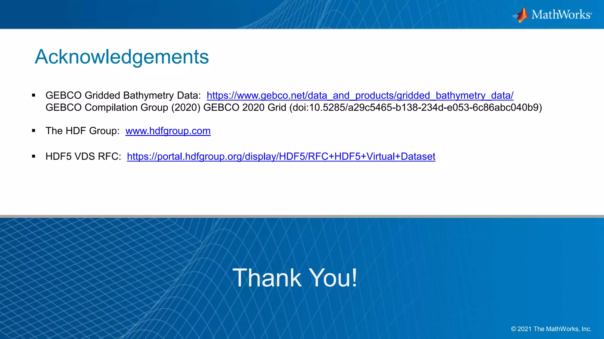 14
© 2021 The MathWorks, Inc.
Acknowledgements
Thank You!
 GEBCO Gridded Bathymetry Data: https://www.gebco.net/data_and_products/gridded_bathymetry_data/
GEBCO Compilation Group (2020) GEBCO 2020 Grid (doi:10.5285/a29c5465-b138-234d-e053-6c86abc040b9)​
 The HDF Group: www.hdfgroup.com
 HDF5 VDS RFC: https://portal.hdfgroup.org/display/HDF5/RFC+HDF5+Virtual+Dataset
 