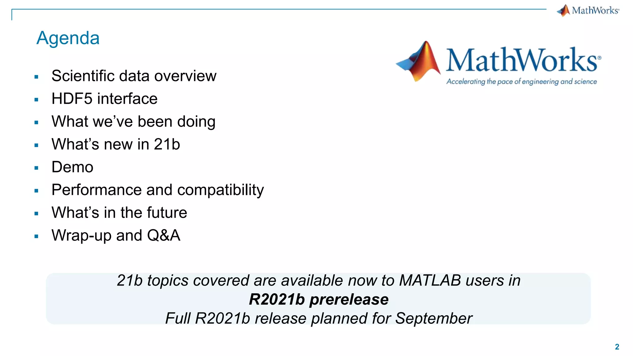 2
Agenda
 Scientific data overview
 HDF5 interface
 What we’ve been doing
 What’s new in 21b
 Demo
 Performance and compatibility
 What’s in the future
 Wrap-up and Q&A
21b topics covered are available now to MATLAB users in
R2021b prerelease
Full R2021b release planned for September
 