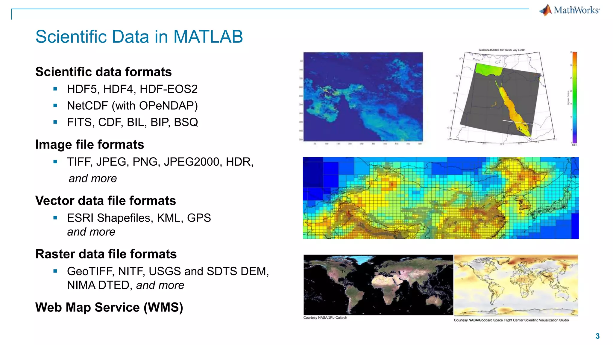 3
Scientific Data in MATLAB
Scientific data formats
 HDF5, HDF4, HDF-EOS2
 NetCDF (with OPeNDAP)
 FITS, CDF, BIL, BIP, BSQ
Image file formats
 TIFF, JPEG, PNG, JPEG2000, HDR,
and more
Vector data file formats
 ESRI Shapefiles, KML, GPS
and more
Raster data file formats
 GeoTIFF, NITF, USGS and SDTS DEM,
NIMA DTED, and more
Web Map Service (WMS)
 
