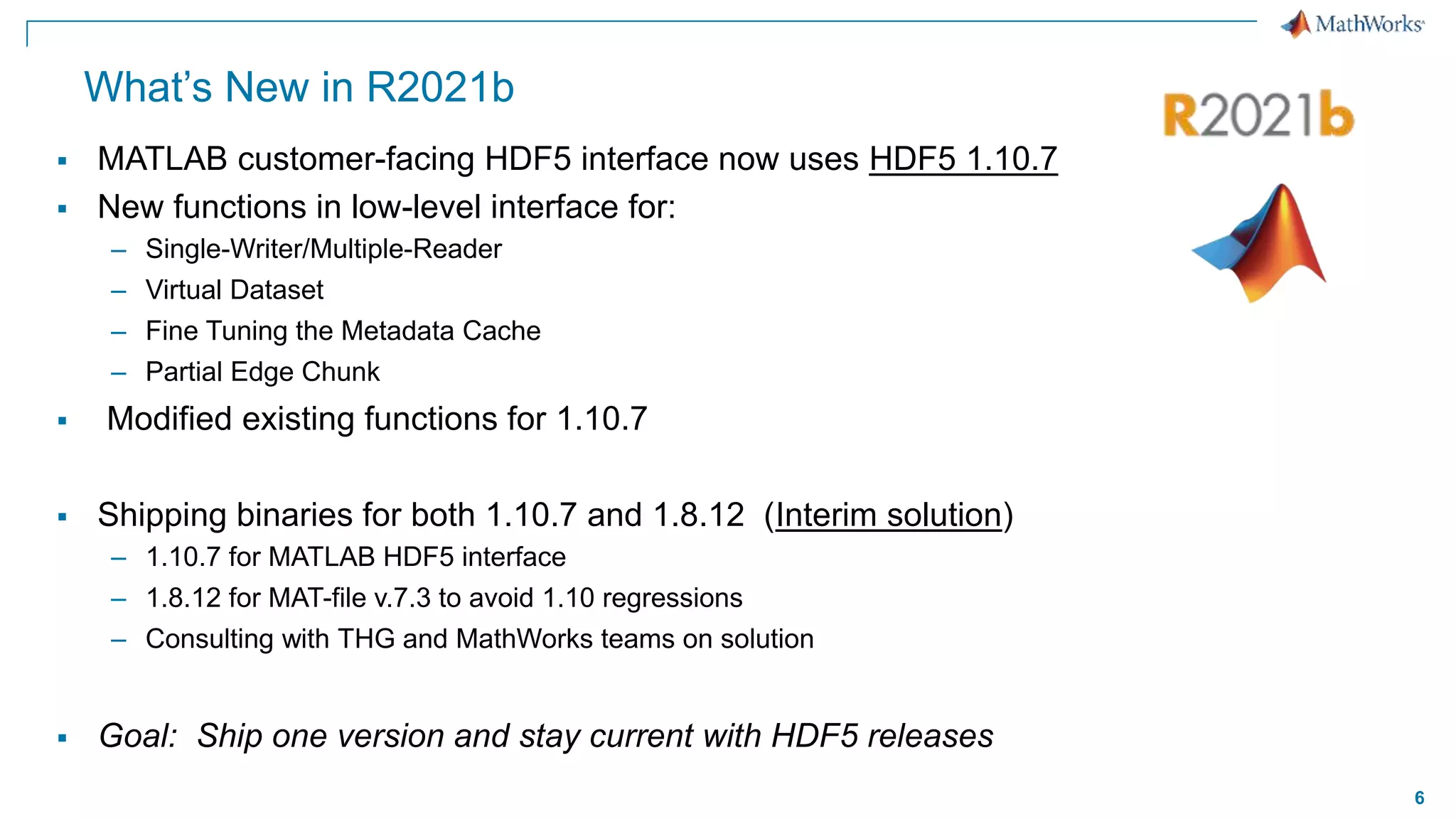 6
What’s New in R2021b
 MATLAB customer-facing HDF5 interface now uses HDF5 1.10.7
 New functions in low-level interface for:
– Single-Writer/Multiple-Reader
– Virtual Dataset
– Fine Tuning the Metadata Cache
– Partial Edge Chunk
 Modified existing functions for 1.10.7
 Shipping binaries for both 1.10.7 and 1.8.12 (Interim solution)
– 1.10.7 for MATLAB HDF5 interface
– 1.8.12 for MAT-file v.7.3 to avoid 1.10 regressions
– Consulting with THG and MathWorks teams on solution
 Goal: Ship one version and stay current with HDF5 releases
 