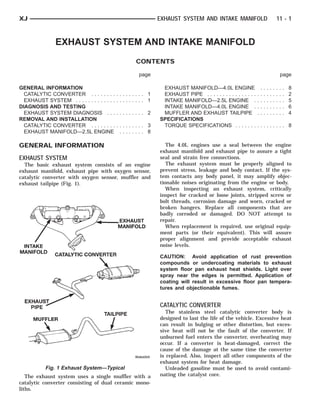 INTAKE MANIFOLD
           EXHAUST PIPE
               MUFFLER      CATALYTIC CONVERTER TAILPIPE
                                           EXHAUST MANIFOLD



XJ                                                             EXHAUST SYSTEM AND INTAKE MANIFOLD                                      11 - 1



                 EXHAUST SYSTEM AND INTAKE MANIFOLD
                                                      CONTENTS

                                                        page                                                                               page

GENERAL INFORMATION                                             EXHAUST MANIFOLD—4.0L ENGINE                       .   .   .   .   .   .   .   .   8
  CATALYTIC CONVERTER . . . . . . . .        ......... 1        EXHAUST PIPE . . . . . . . . . . . . . . . .   .   .   .   .   .   .   .   .   .   2
  EXHAUST SYSTEM . . . . . . . . . . . . .   ......... 1        INTAKE MANIFOLD—2.5L ENGINE .                  .   .   .   .   .   .   .   .   .   5
DIAGNOSIS AND TESTING                                           INTAKE MANIFOLD—4.0L ENGINE .                  .   .   .   .   .   .   .   .   .   6
  EXHAUST SYSTEM DIAGNOSIS . . .             ......... 2        MUFFLER AND EXHAUST TAILPIPE                   .   .   .   .   .   .   .   .   .   4
REMOVAL AND INSTALLATION                                       SPECIFICATIONS
  CATALYTIC CONVERTER . . . . . . . .        ......... 3        TORQUE SPECIFICATIONS . . . . . . .            ......... 8
  EXHAUST MANIFOLD—2.5L ENGINE                ........ 8

GENERAL INFORMATION                                               The 4.0L engines use a seal between the engine
                                                               exhaust manifold and exhaust pipe to assure a tight
EXHAUST SYSTEM                                                 seal and strain free connections.
  The basic exhaust system consists of an engine                  The exhaust system must be properly aligned to
exhaust manifold, exhaust pipe with oxygen sensor,             prevent stress, leakage and body contact. If the sys-
catalytic converter with oxygen sensor, muffler and            tem contacts any body panel, it may amplify objec-
exhaust tailpipe (Fig. 1).                                     tionable noises originating from the engine or body.
                                                                  When inspecting an exhaust system, critically
                                                               inspect for cracked or loose joints, stripped screw or
                                                               bolt threads, corrosion damage and worn, cracked or
                                                               broken hangers. Replace all components that are
                                                               badly corroded or damaged. DO NOT attempt to
                                                               repair.
                                                                  When replacement is required, use original equip-
                                                               ment parts (or their equivalent). This will assure
                                                               proper alignment and provide acceptable exhaust
                                                               noise levels.

                                                               CAUTION: Avoid application of rust prevention
                                                               compounds or undercoating materials to exhaust
                                                               system floor pan exhaust heat shields. Light over
                                                               spray near the edges is permitted. Application of
                                                               coating will result in excessive floor pan tempera-
                                                               tures and objectionable fumes.


                                                               CATALYTIC CONVERTER
                                                                  The stainless steel catalytic converter body is
                                                               designed to last the life of the vehicle. Excessive heat
                                                               can result in bulging or other distortion, but exces-
                                                               sive heat will not be the fault of the converter. If
                                                               unburned fuel enters the converter, overheating may
                                                               occur. If a converter is heat-damaged, correct the
                                                               cause of the damage at the same time the converter
                                                               is replaced. Also, inspect all other components of the
                                                               exhaust system for heat damage.
            Fig. 1 Exhaust System—Typical                         Unleaded gasoline must be used to avoid contami-
   The exhaust system uses a single muffler with a             nating the catalyst core.
catalytic converter consisting of dual ceramic mono-
liths.
 