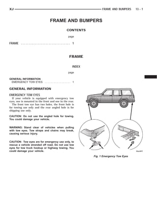 XJ                                                                                 FRAME AND BUMPERS     13 - 1



                                            FRAME AND BUMPERS
                                                               CONTENTS

                                                                page

FRAME . . . . . . . . . . . . . . . . . . . . . . . . . . . . . . . . 1



                                                                 FRAME

                                                                     INDEX
                                                                page

GENERAL INFORMATION
 EMERGENCY TOW EYES . . . . . . . . . . . . . . . . . 1

GENERAL INFORMATION
EMERGENCY TOW EYES
  If your vehicle is equipped with emergency tow
eyes, one is mounted in the front and one in the rear.
  The front tow eye has two holes, the front hole is
for towing use only and the rear angled hole is for
shipping use only.

CAUTION: Do not use the angled hole for towing.
You could damage your vehicle.


WARNING: Stand clear of vehicles when pulling
with tow eyes. Tow straps and chains may break,
causing serious injury.


CAUTION: Tow eyes are for emergency use only, to
rescue a vehicle stranded off road. Do not use tow
eyes for tow truck hookup or highway towing. You
could damage your vehicle.

                                                                             Fig. 1 Emergency Tow Eyes
 